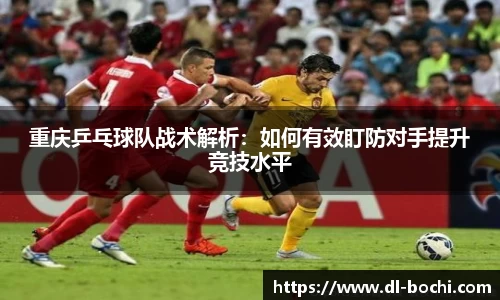 重庆乒乓球队战术解析：如何有效盯防对手提升竞技水平